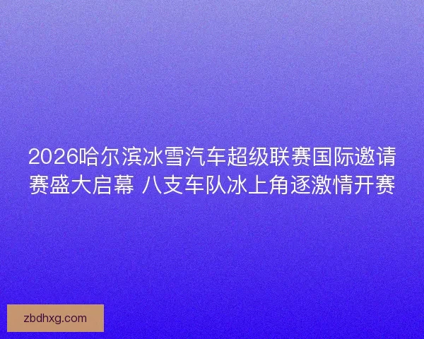 2026哈尔滨冰雪汽车超级联赛国际邀请赛盛大启幕 八支车队冰上角逐激情开赛