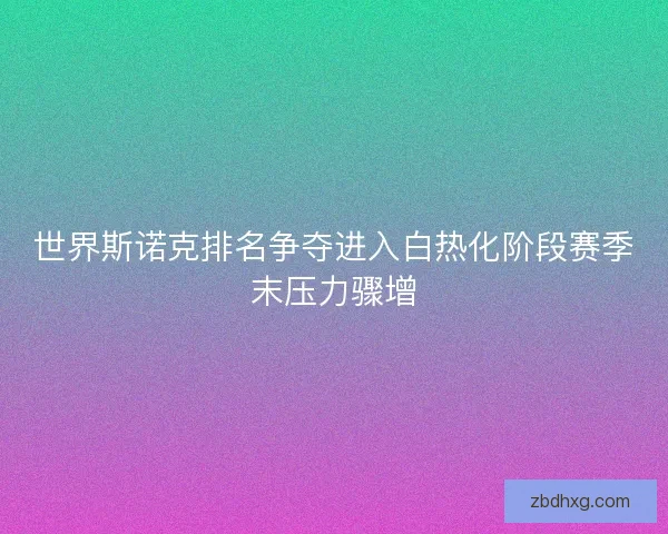 世界斯诺克排名争夺进入白热化阶段赛季末压力骤增